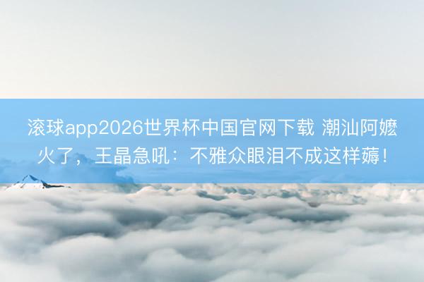 滚球app2026世界杯中国官网下载 潮汕阿嬷火了，王晶急吼：不雅众眼泪不成这样薅！