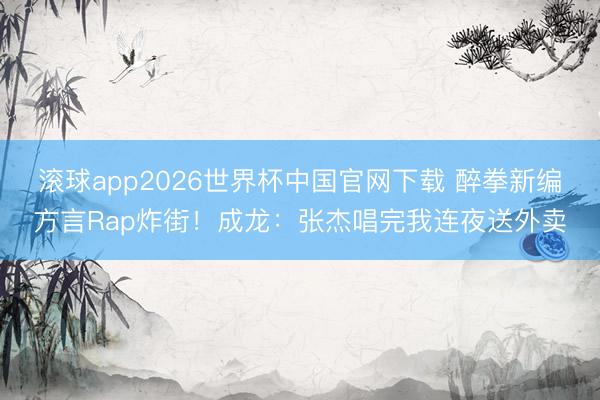 滚球app2026世界杯中国官网下载 醉拳新编方言Rap炸街!成龙:张杰唱完我连夜送外卖