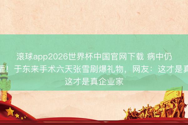 滚球app2026世界杯中国官网下载 病中仍坚捏直播！于东来手术六天张雪刷爆礼物，网友：这才是真企业家