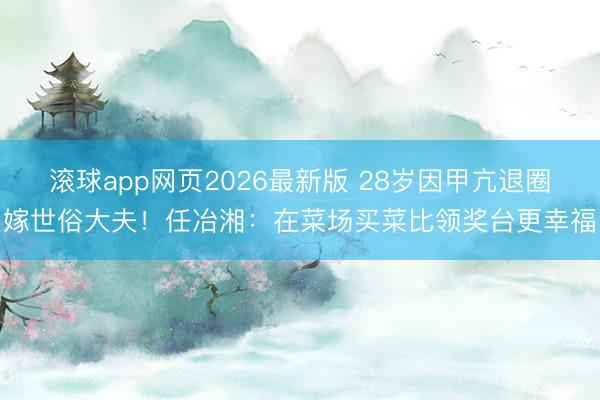 滚球app网页2026最新版 28岁因甲亢退圈嫁世俗大夫!任冶湘:在菜场买菜比领奖台更幸福