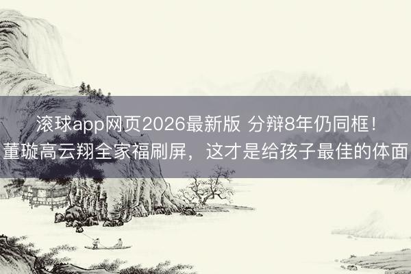 滚球app网页2026最新版 分辩8年仍同框!董璇高云翔全家福刷屏,这才是给孩子最佳的体面