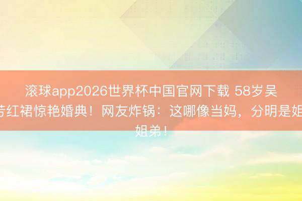 滚球app2026世界杯中国官网下载 58岁吴婉芳红裙惊艳婚典!网友炸锅:这哪像当妈,分明是姐弟!