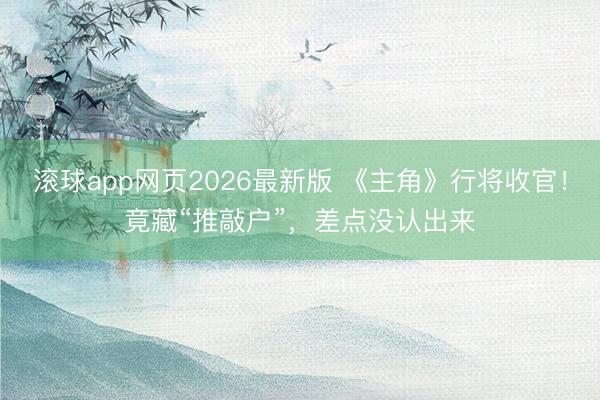 滚球app网页2026最新版 《主角》行将收官!竟藏“推敲户”,差点没认出来
