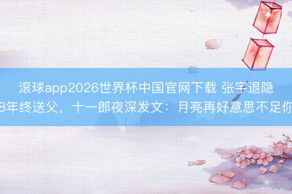 滚球app2026世界杯中国官网下载 张宇退隐8年终送父,十一郎夜深发文:月亮再好意思不足你