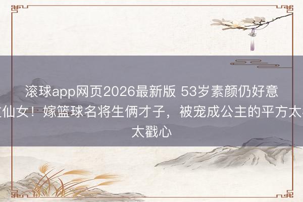 滚球app网页2026最新版 53岁素颜仍好意思过仙女!嫁篮球名将生俩才子,被宠成公主的平方太戳心