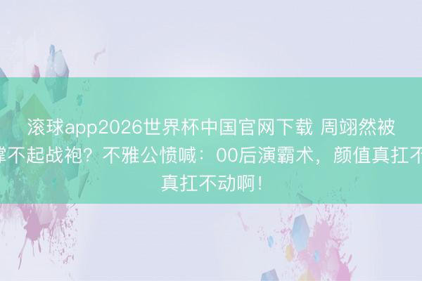 滚球app2026世界杯中国官网下载 周翊然被吐槽撑不起战袍？不雅公愤喊：00后演霸术，颜值真扛不动啊！