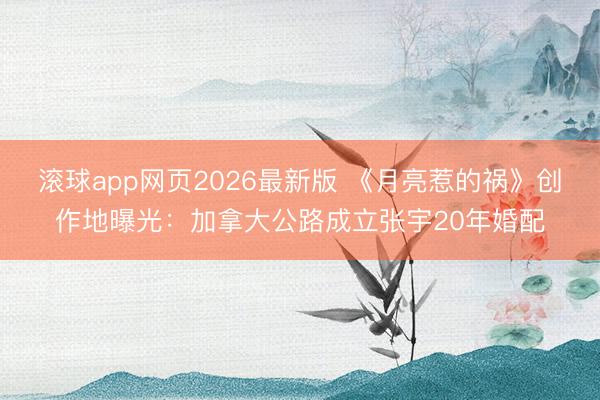 滚球app网页2026最新版 《月亮惹的祸》创作地曝光:加拿大公路成立张宇20年婚配