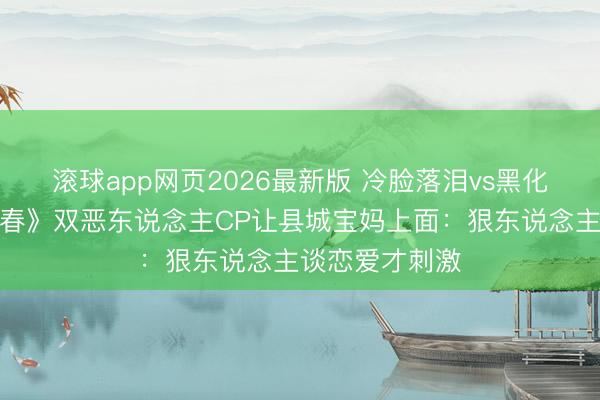 滚球app网页2026最新版 冷脸落泪vs黑化复仇!《一瓯春》双恶东说念主CP让县城宝妈上面:狠东说念主谈恋爱才刺激