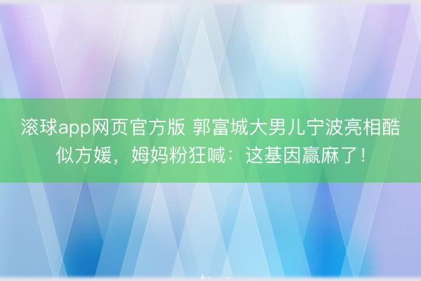 滚球app网页官方版 郭富城大男儿宁波亮相酷似方媛,姆妈粉狂喊:这基因赢麻了!