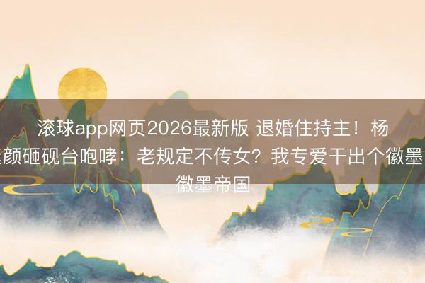 滚球app网页2026最新版 退婚住持主!杨紫素颜砸砚台咆哮:老规定不传女?我专爱干出个徽墨帝国