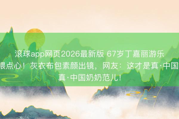 滚球app网页2026最新版 67岁丁嘉丽游乐场追孙女喂点心!灰衣布包素颜出镜,网友:这才是真·中国奶奶范儿!