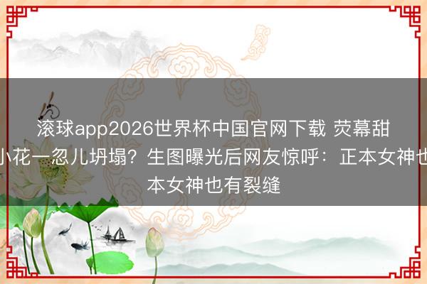 滚球app2026世界杯中国官网下载 荧幕甜好意思小花一忽儿坍塌?生图曝光后网友惊呼:正本女神也有裂缝