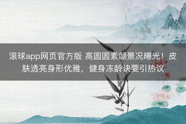 滚球app网页官方版 高圆圆素颜景况曝光!皮肤透亮身形优雅,健身冻龄诀要引热议