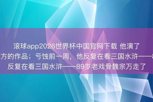 滚球app2026世界杯中国官网下载 他演了一辈子戏,却从不看我方的作品;亏蚀前一周,他反复在看三国水浒——89岁老戏骨魏宗万走了