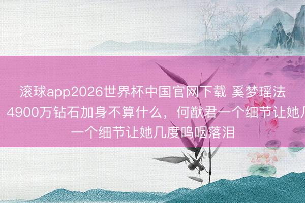 滚球app2026世界杯中国官网下载 奚梦瑶法国古堡许配！4900万钻石加身不算什么，何猷君一个细节让她几度呜咽落泪