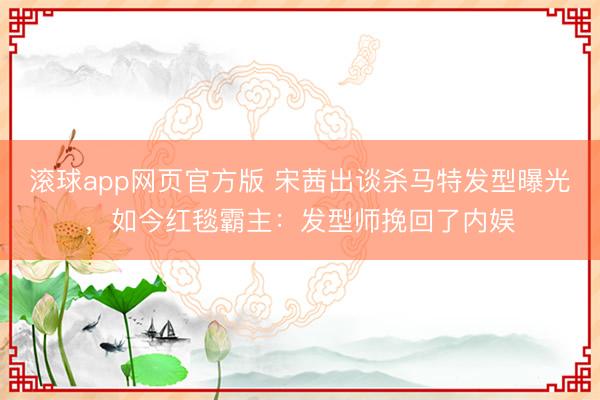 滚球app网页官方版 宋茜出谈杀马特发型曝光,如今红毯霸主:发型师挽回了内娱