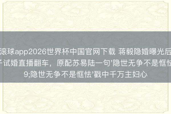 滚球app2026世界杯中国官网下载 蒋毅隐婚曝光后卖房还贷!赵樱子试婚直播翻车,原配苏易陆一句'隐世无争不是恇怯'戳中千万主妇心