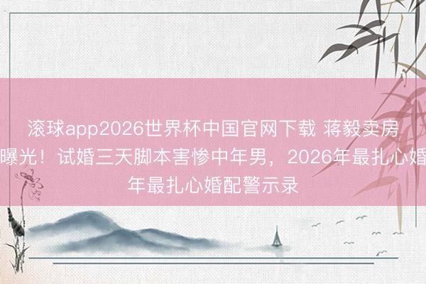 滚球app2026世界杯中国官网下载 蒋毅卖房还贷真相曝光!试婚三天脚本害惨中年男,2026年最扎心婚配警示录