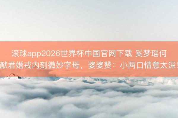 滚球app2026世界杯中国官网下载 奚梦瑶何猷君婚戒内刻微妙字母,婆婆赞:小两口情意太深!