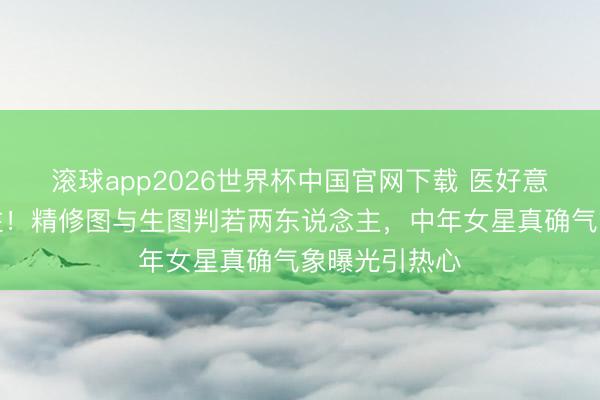 滚球app2026世界杯中国官网下载 医好意思踪影藏不住!精修图与生图判若两东说念主,中年女星真确气象曝光引热心