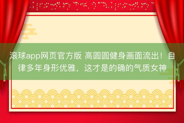 滚球app网页官方版 高圆圆健身画面流出！自律多年身形优雅，这才是的确的气质女神
