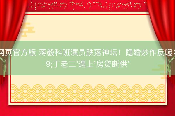 滚球app网页官方版 蒋毅科班演员跌落神坛!隐婚炒作反噬:当'丁老三'遇上'房贷断供'