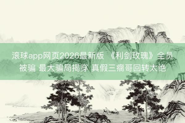 滚球app网页2026最新版 《利剑玫瑰》全员被骗 最大骗局揭穿 真假三瘸哥回转太绝