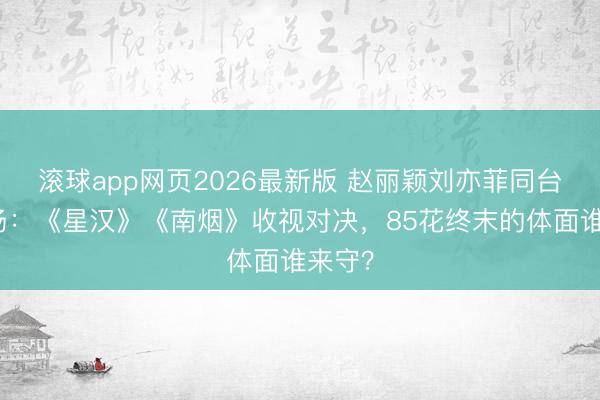滚球app网页2026最新版 赵丽颖刘亦菲同台修罗场:《星汉》《南烟》收视对决,85花终末的体面谁来守?