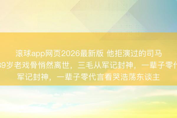 滚球app网页2026最新版 他拒演过的司马懿成了千古经典!89岁老戏骨悄然离世,三毛从军记封神,一辈子零代言看哭浩荡东谈主
