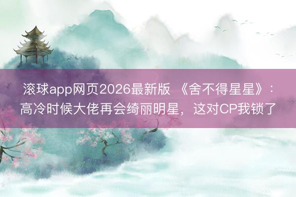 滚球app网页2026最新版 《舍不得星星》:高冷时候大佬再会绮丽明星,这对CP我锁了