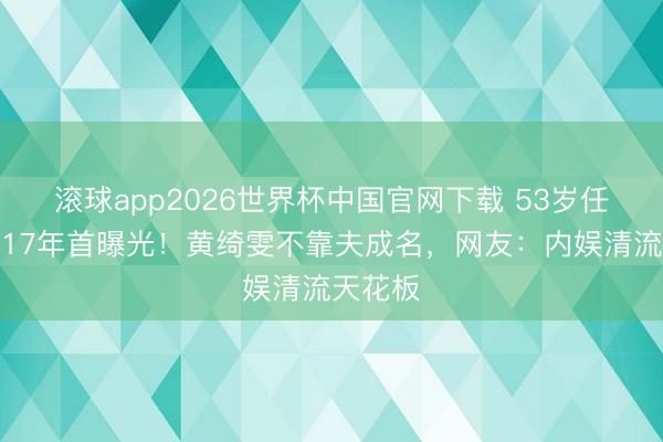 滚球app2026世界杯中国官网下载 53岁任泉隐婚17年首曝光！黄绮雯不靠夫成名，网友：内娱清流天花板