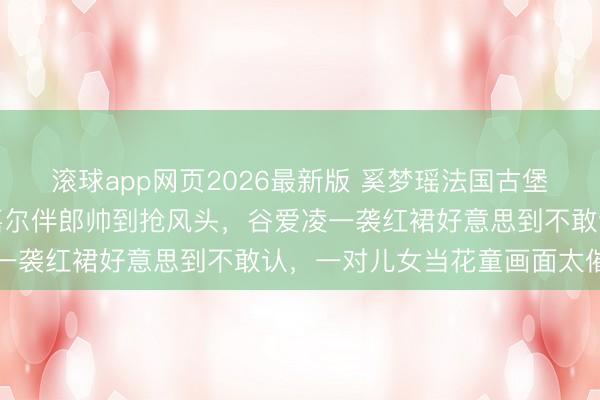 滚球app网页2026最新版 奚梦瑶法国古堡补办婚典内场曝光！王嘉尔伴郎帅到抢风头，谷爱凌一袭红裙好意思到不敢认，一对儿女当花童画面太催泪