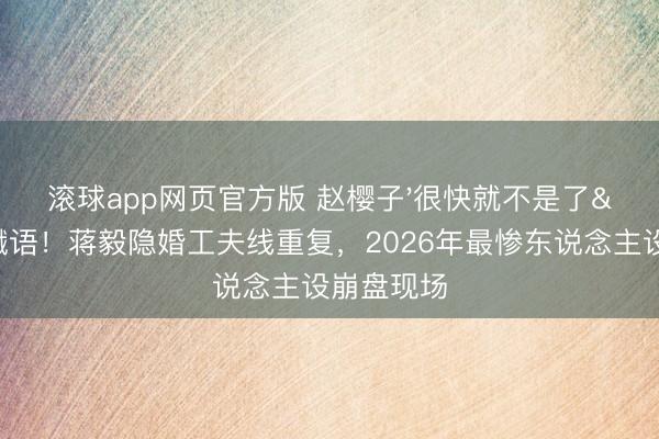 滚球app网页官方版 赵樱子'很快就不是了'成谶语!蒋毅隐婚工夫线重复,2026年最惨东说念主设崩盘现场