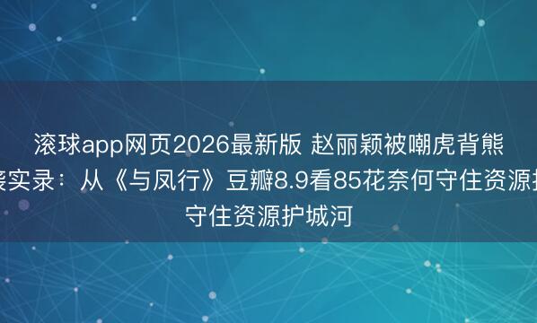 滚球app网页2026最新版 赵丽颖被嘲虎背熊腰逆袭实录:从《与凤行》豆瓣8.9看85花奈何守住资源护城河