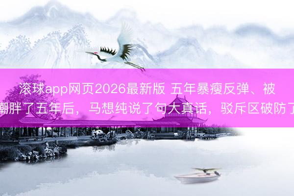 滚球app网页2026最新版 五年暴瘦反弹、被嘲胖了五年后,马想纯说了句大真话,驳斥区破防了