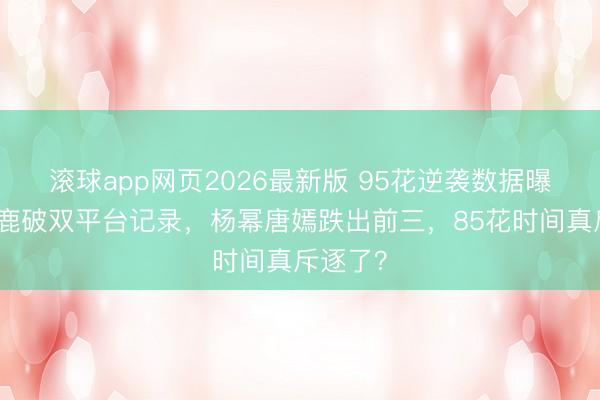 滚球app网页2026最新版 95花逆袭数据曝光:白鹿破双平台记录,杨幂唐嫣跌出前三,85花时间真斥逐了?