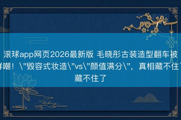 滚球app网页2026最新版 毛晓彤古装造型翻车被群嘲!