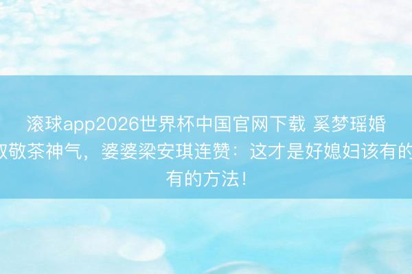 滚球app2026世界杯中国官网下载 奚梦瑶婚典考取敬茶神气,婆婆梁安琪连赞:这才是好媳妇该有的方法!