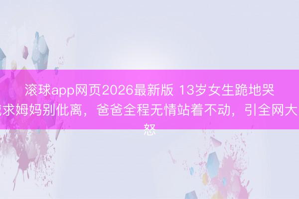 滚球app网页2026最新版 13岁女生跪地哭喊求姆妈别仳离，爸爸全程无情站着不动，引全网大怒