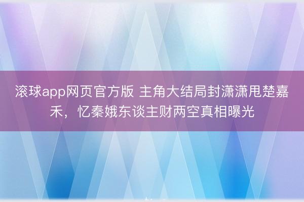滚球app网页官方版 主角大结局封潇潇甩楚嘉禾,忆秦娥东谈主财两空真相曝光