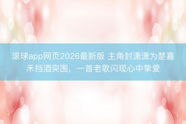 滚球app网页2026最新版 主角封潇潇为楚嘉禾挡酒突围,一首老歌闪现心中挚爱
