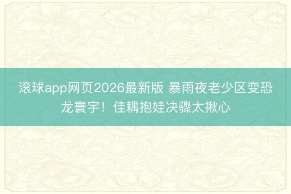 滚球app网页2026最新版 暴雨夜老少区变恐龙寰宇!佳耦抱娃决骤太揪心
