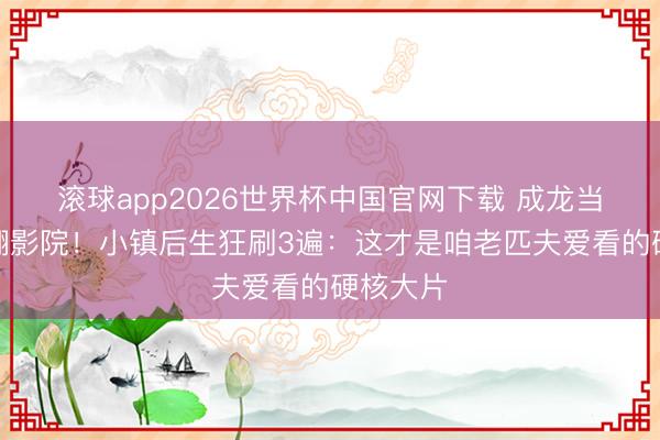 滚球app2026世界杯中国官网下载 成龙当作戏炸翻影院!小镇后生狂刷3遍:这才是咱老匹夫爱看的硬核大片