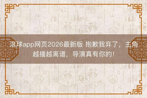 滚球app网页2026最新版 抱歉我弃了,主角越播越离谱,导演真有你的!