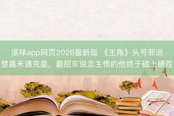 滚球app网页2026最新版 《主角》头号邪派楚嘉禾遇克星,最招东说念主恨的他终于碰上硬茬