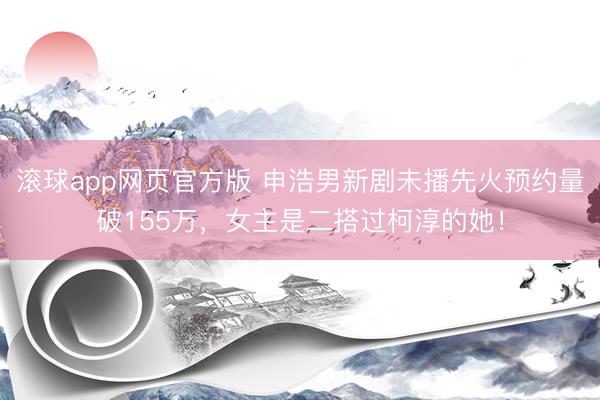 滚球app网页官方版 申浩男新剧未播先火预约量破155万,女主是二搭过柯淳的她!