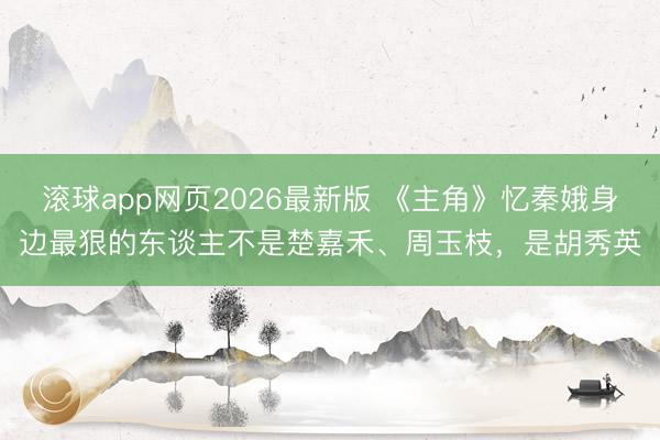 滚球app网页2026最新版 《主角》忆秦娥身边最狠的东谈主不是楚嘉禾、周玉枝,是胡秀英