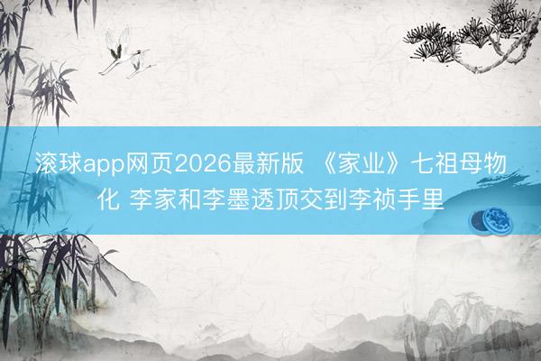 滚球app网页2026最新版 《家业》七祖母物化 李家和李墨透顶交到李祯手里