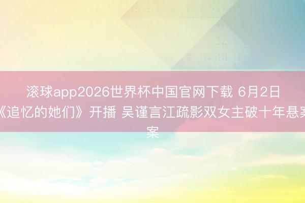 滚球app2026世界杯中国官网下载 6月2日《追忆的她们》开播 吴谨言江疏影双女主破十年悬案