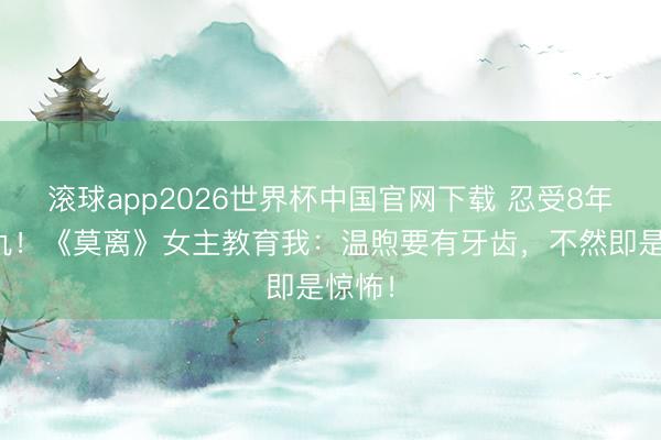 滚球app2026世界杯中国官网下载 忍受8年终复仇!《莫离》女主教育我:温煦要有牙齿,不然即是惊怖!